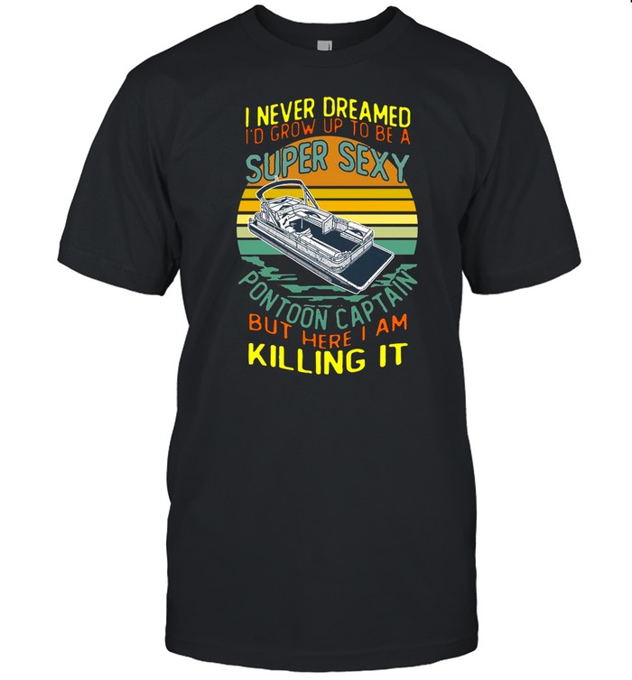 I Never Dreamed I’d Grow Up To Be A Super Sexy Pontoon Captain But Here I Am Killing It shirt