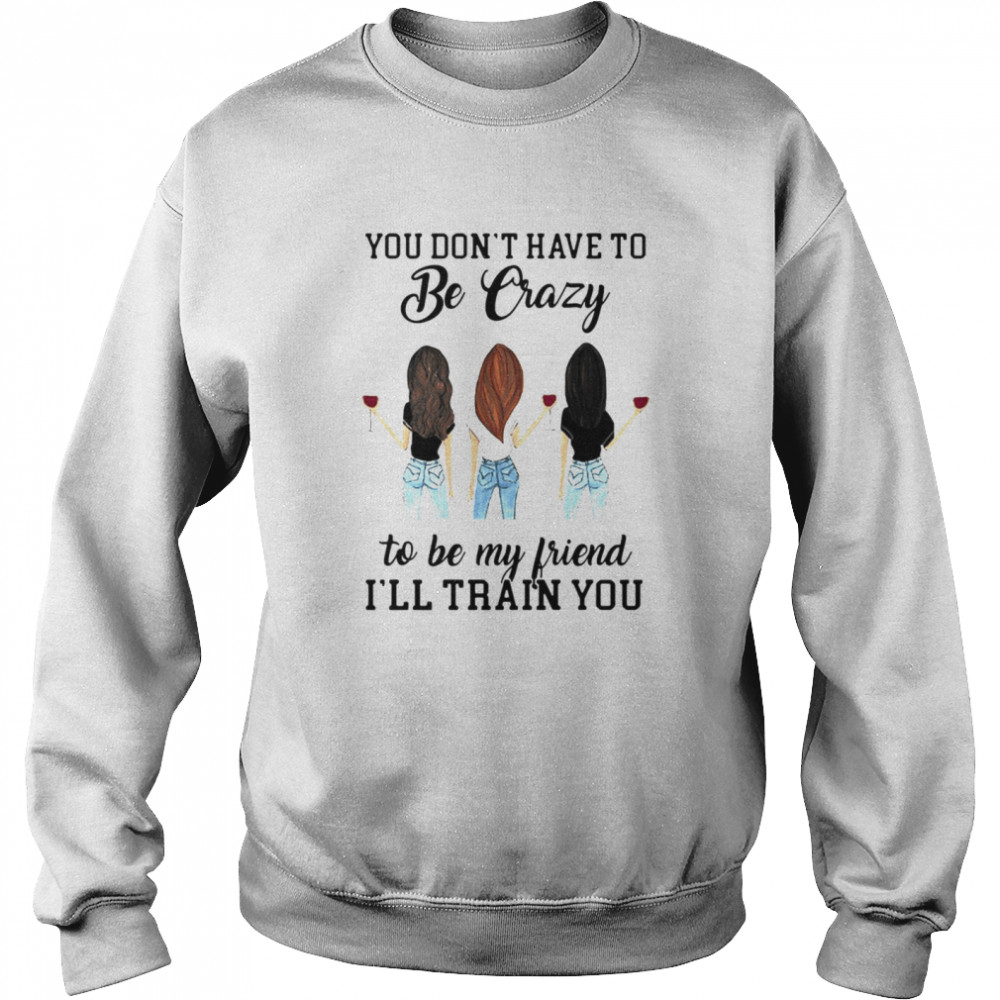 You Don’t Have To Be Crazy To Be My Friend I’ll Train You Girl Wine T-shirt Unisex Sweatshirt