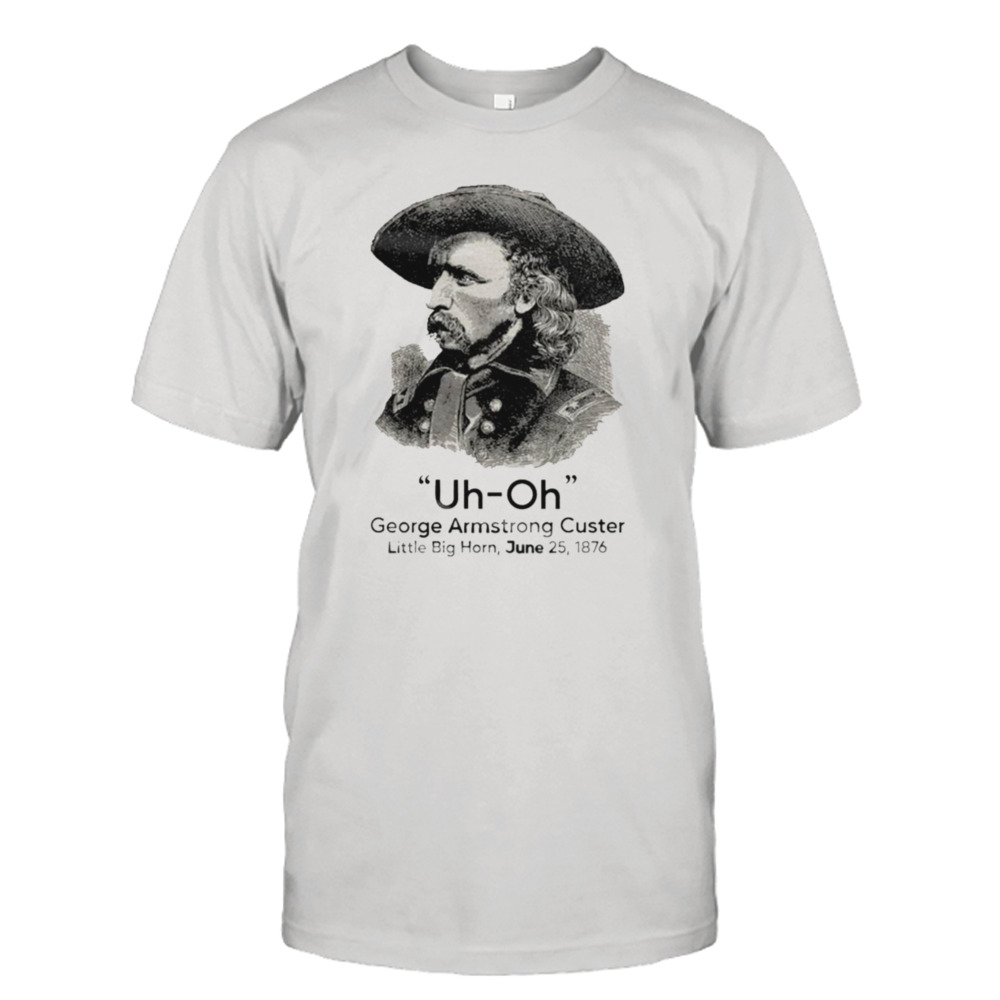 George Armstrong Custer little big horn Uh Oh shirt