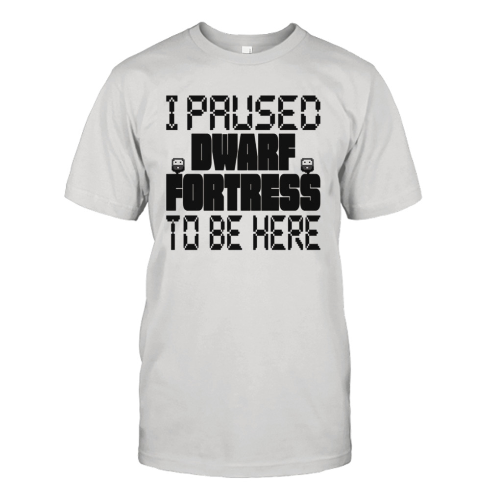 I Paused Dwarf Fortress To Be Here shirt