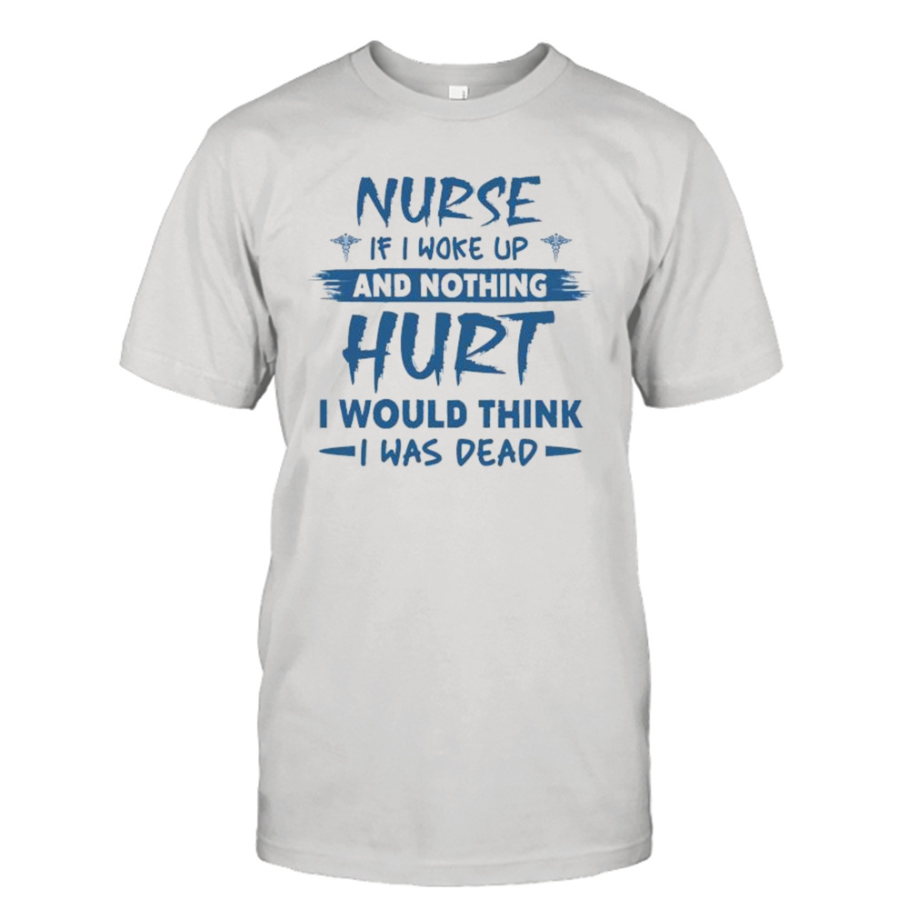 Nurse if I woke up and nothing Hurt I would think i was dead shirt