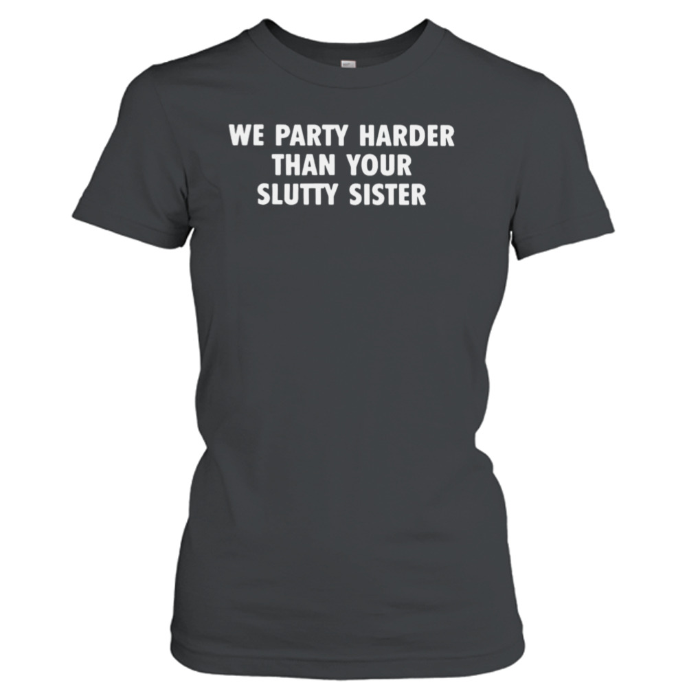 we party harder than your slutty sister shirt