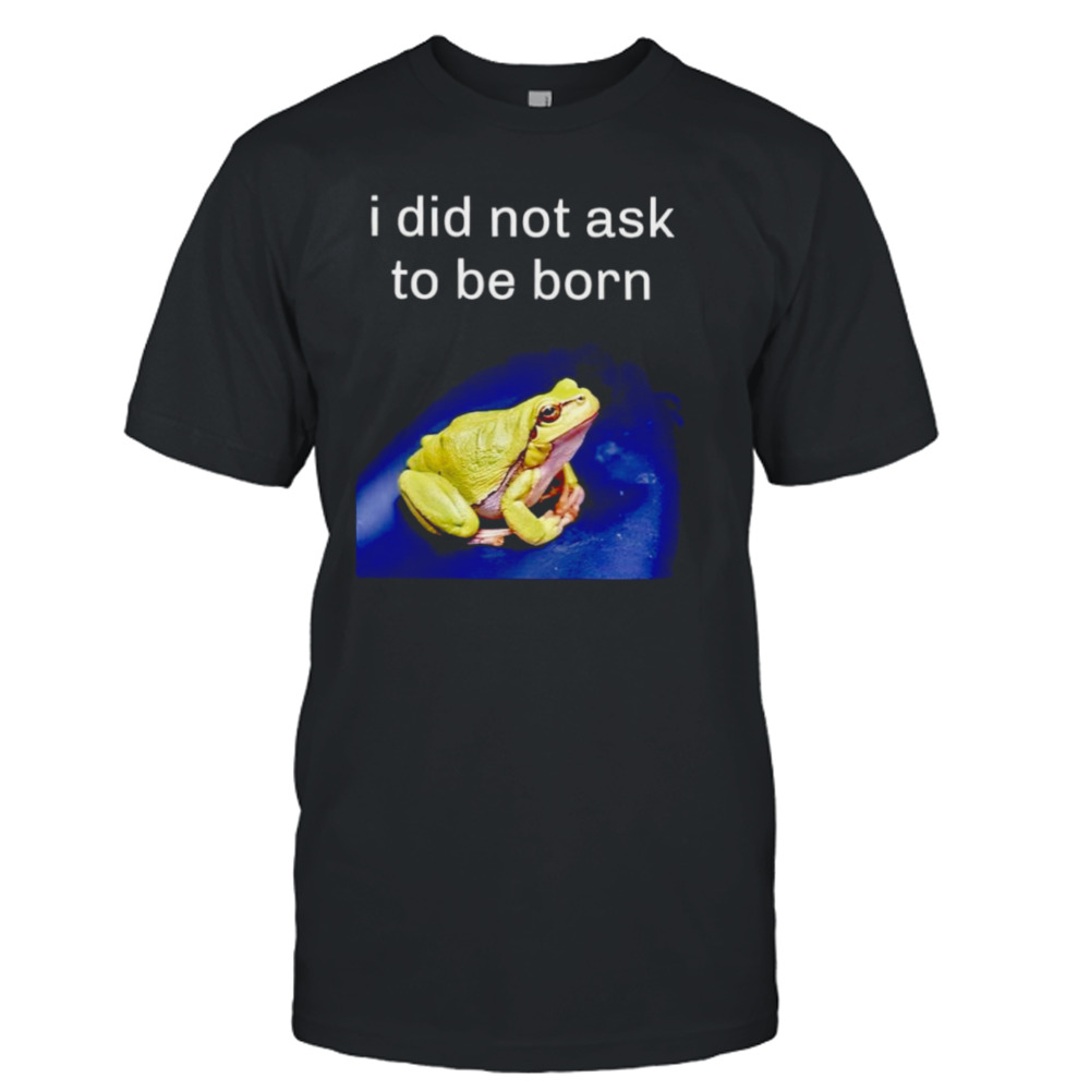 I did not ask to be born frog shirt