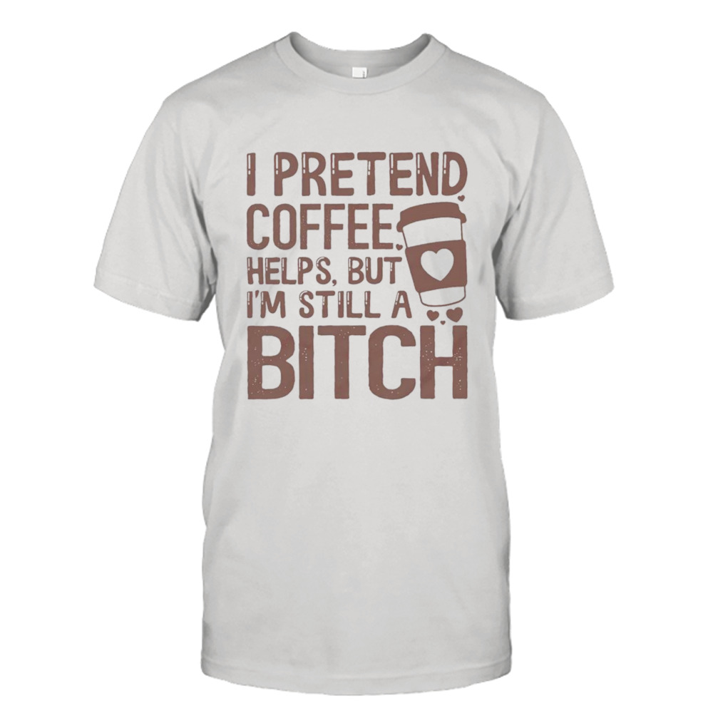 I pretend coffee helps but I’m still a bitch T-shirt