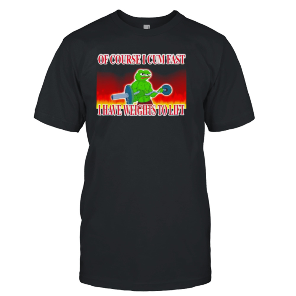 Of course I cum fast I have weights to lift shirt