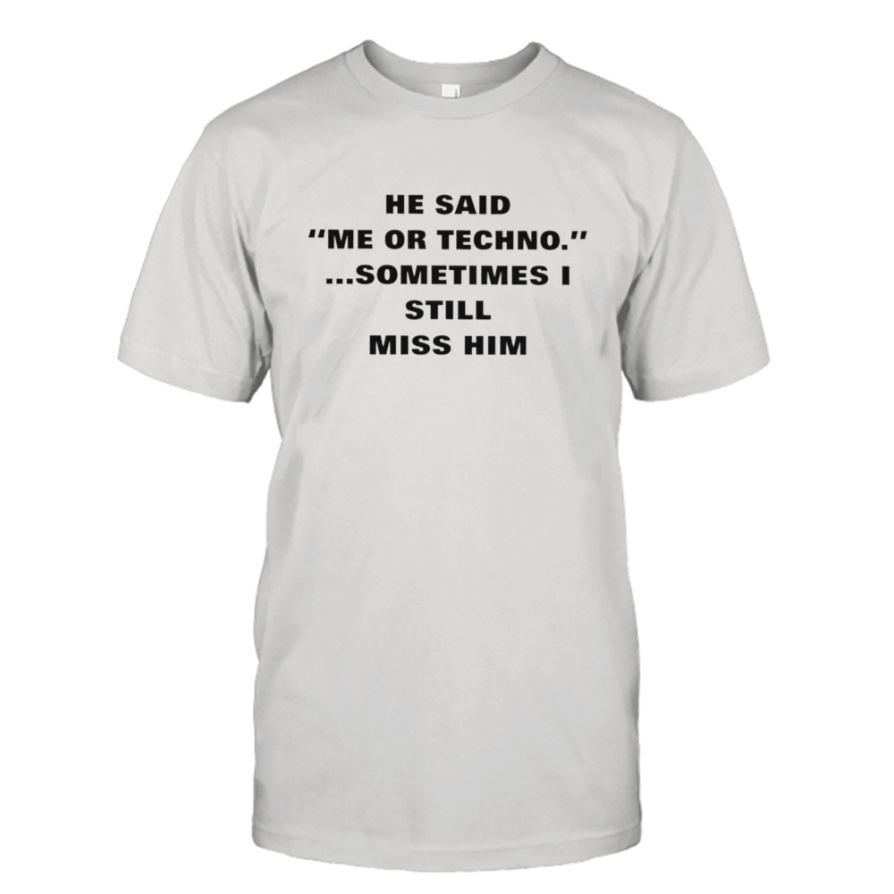 He said me or techno sometimes I still miss him shirt