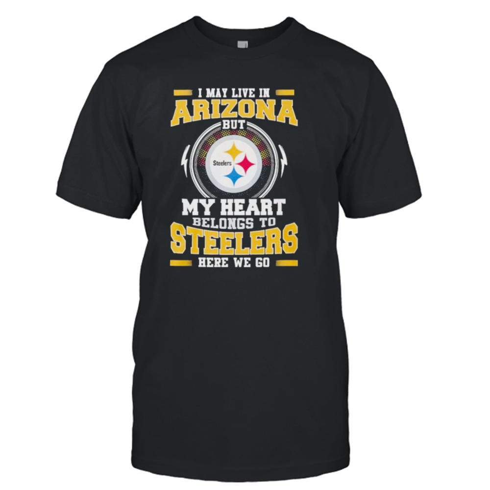 I May live in Arizona but my Heart Belongs to Pittsburgh Steelers Here we go shirt