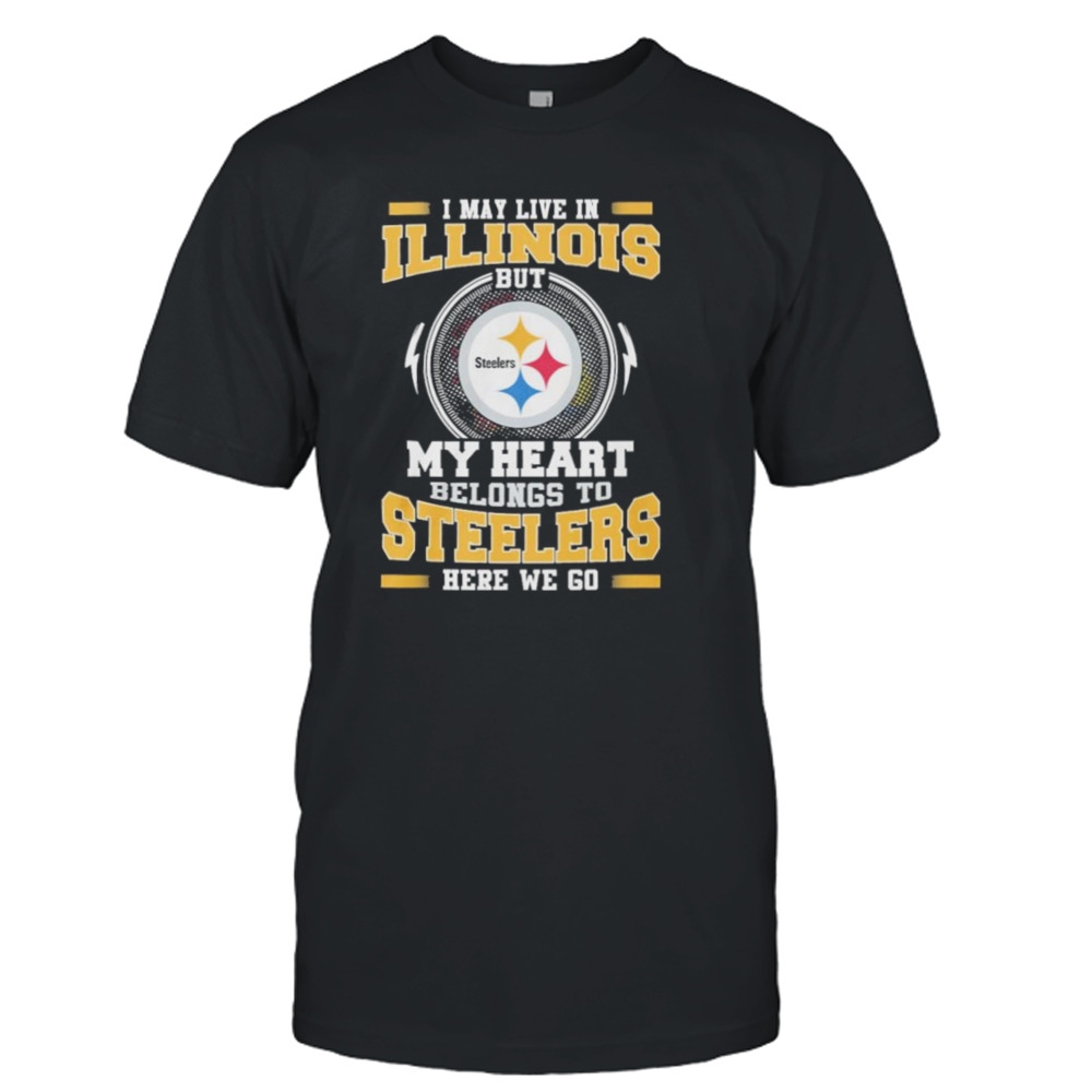 I May live in Illinois But my Heart Belongs to Pittsburgh Steelers Here we go shirt