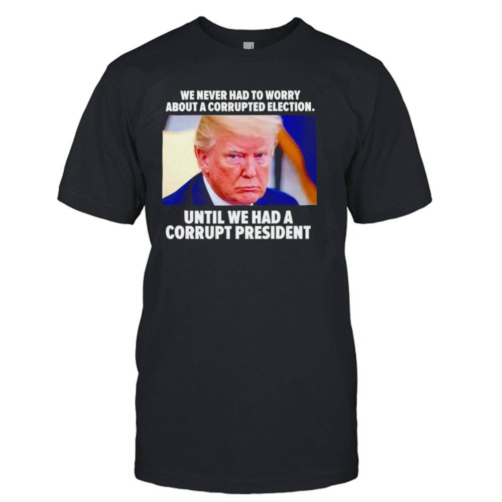 Trump we never had to worry about a corrupted election shirt