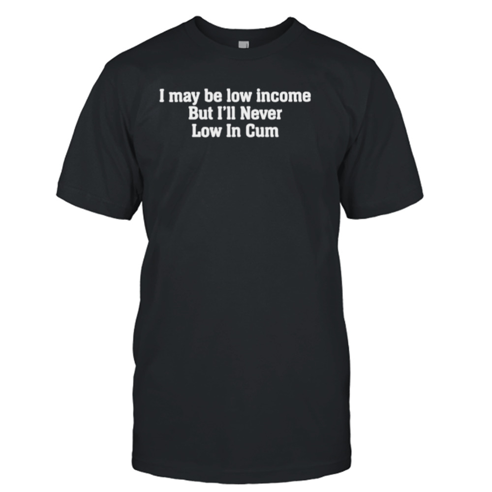 I May be low income but I’ll never be low in cum shirt