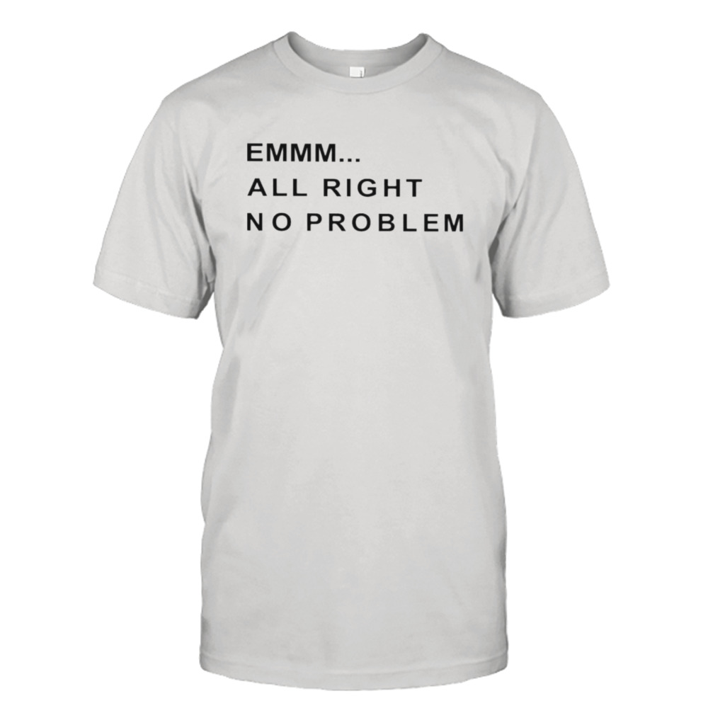 Emmm all right no problem shirt