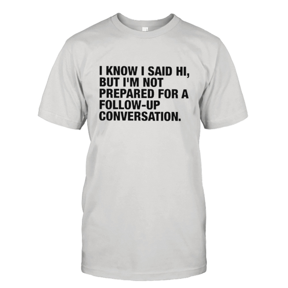 i know I said hI but I’m not prepared for a followup conversation shirt