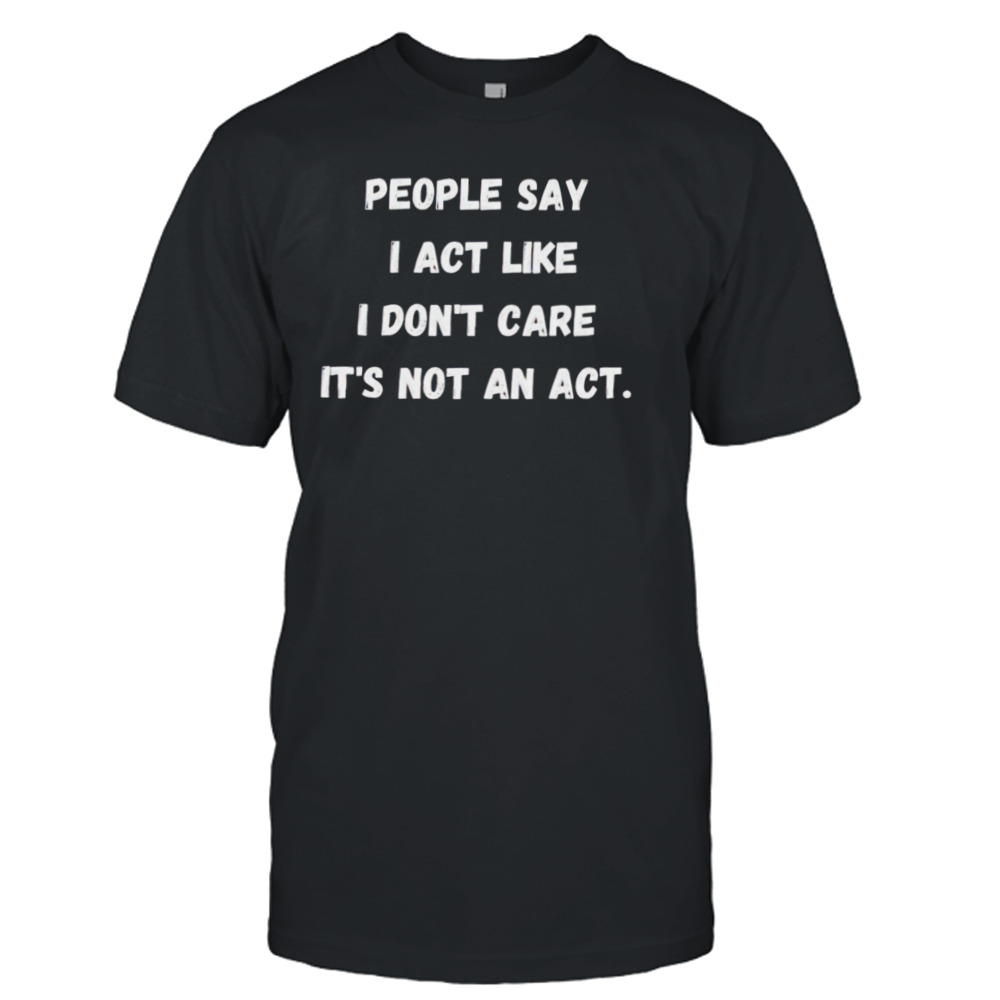 People say I act like I don’t care it’s not an act shirt