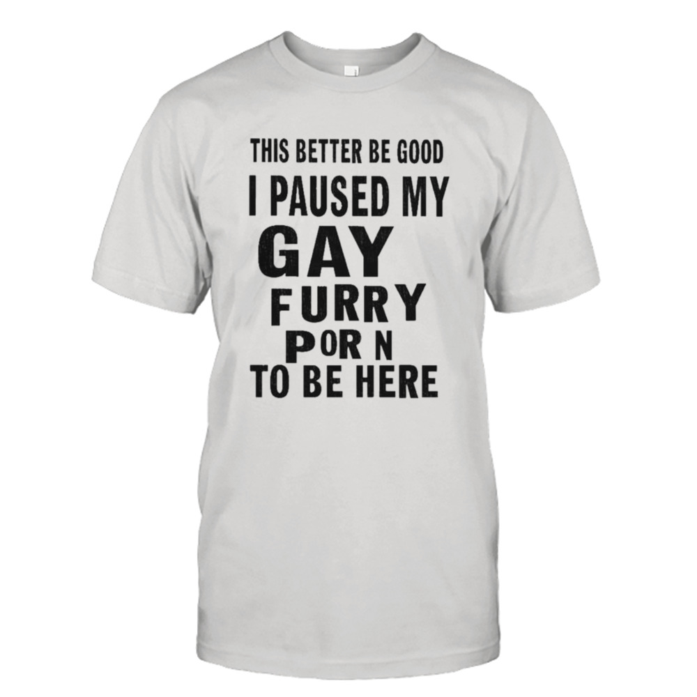 This better be good I paused my gay furry porn to be here shirt