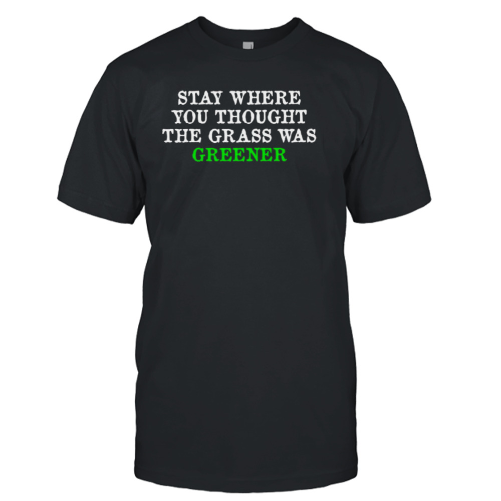 Stay where you thought the grass was greener shirt