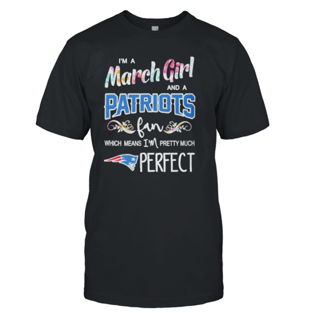 Im A March Girl And A New England Patriots Fan Which Means Im Pretty Much Perfect Shirt
