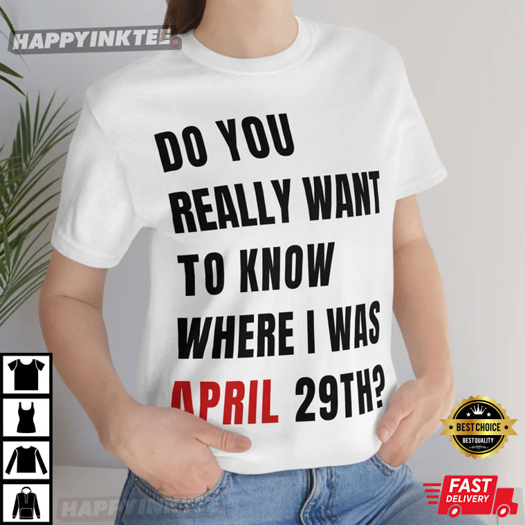 Do You Really Want To Know Where I Was April 29th T-Shirt - Bring Your Ideas, Thoughts And Imaginations Into Reality Today