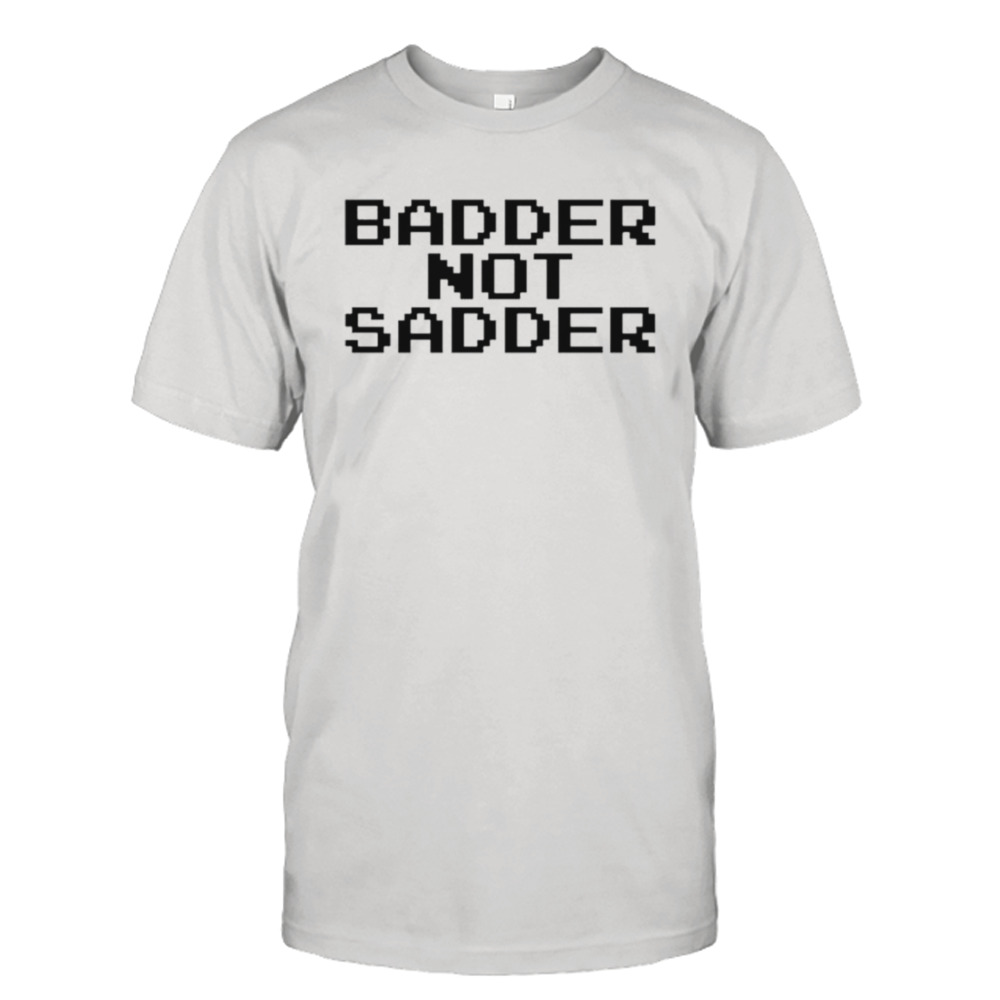 Badder not sadder shirt