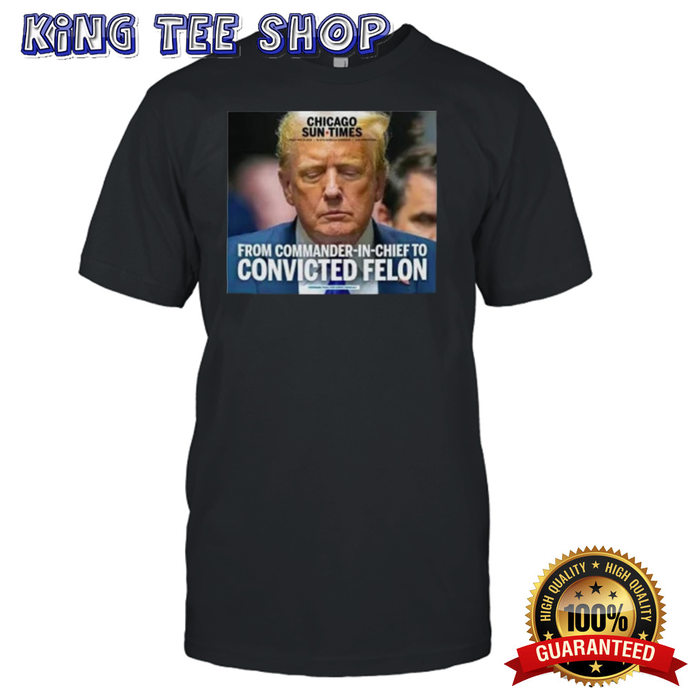 Trump Chicago Sun Times From Commander In Chief To Convicted Felon Shirt