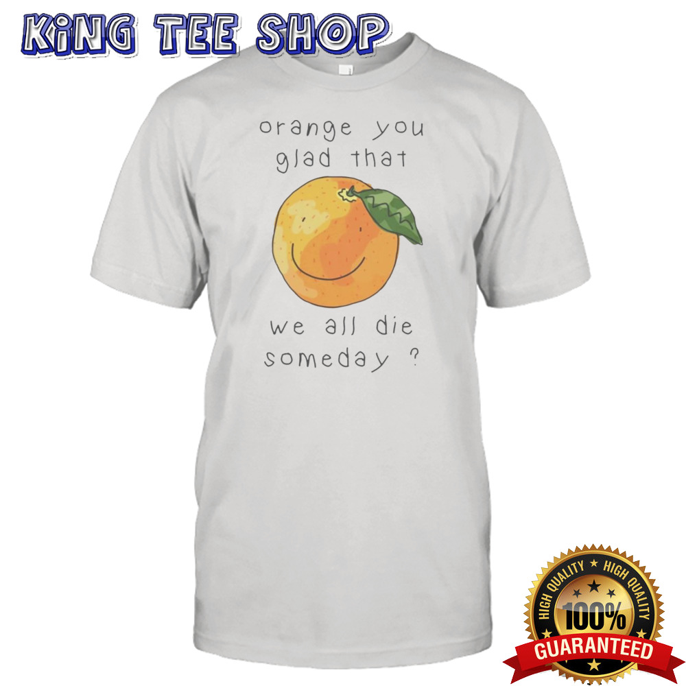 Orange you glad that we all die somedays shirt