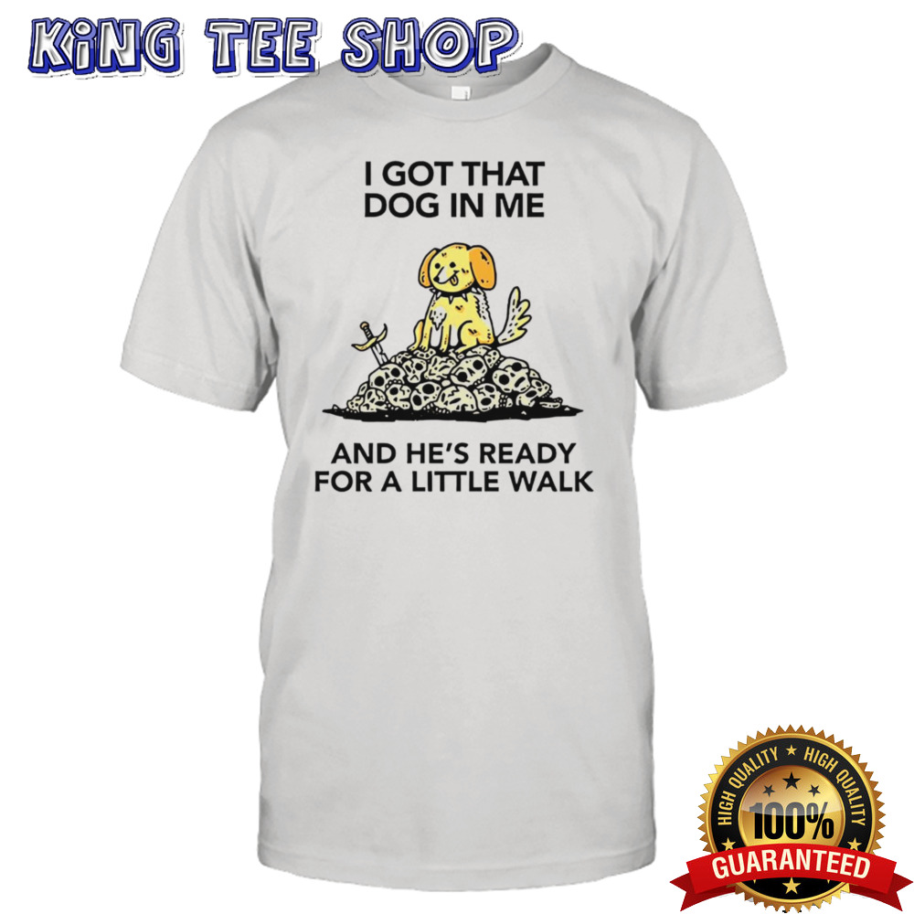 I gotta got that dog in me and hes ready for a little walk shirt