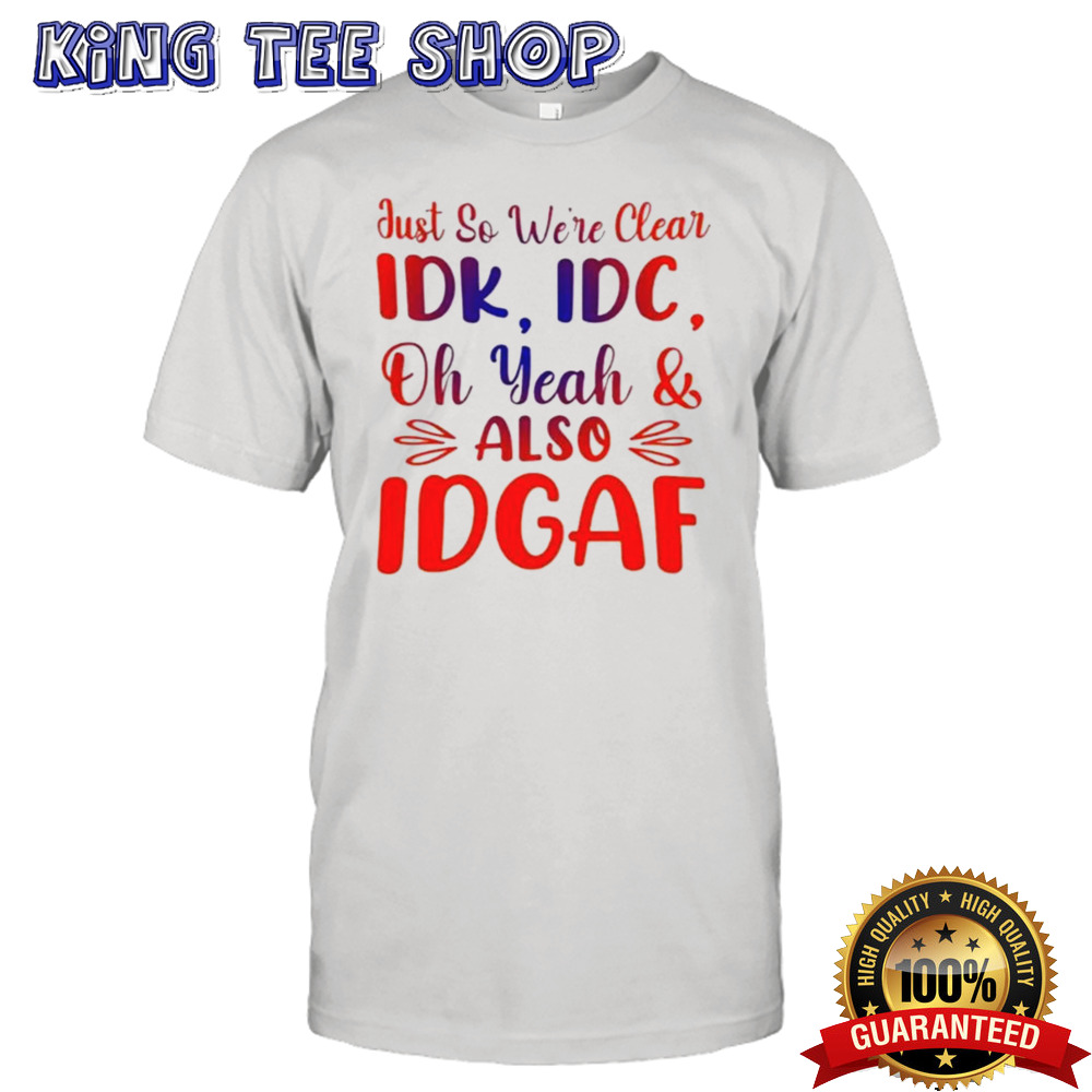 Just So We’re Clear IDK IDC Oh Yeah And Also IDGAF T-shirt
