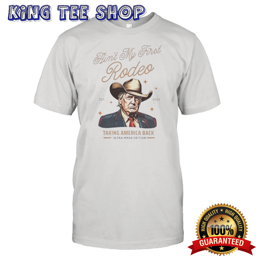 Ain’t My First Rodeo Trump Est 2024 Taking America Back Ultra Maga Edition Shirt