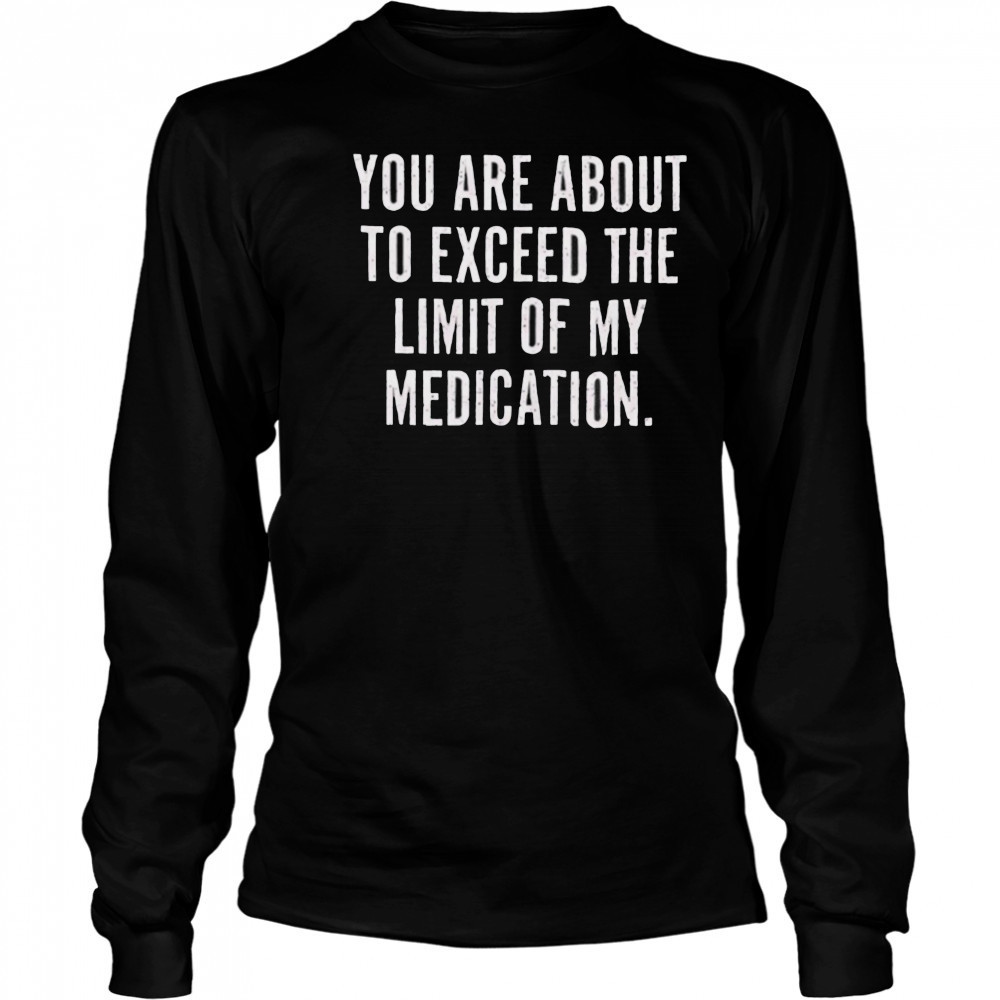 You are about to exceed the limit of my medication T shirt Long Sleeved
