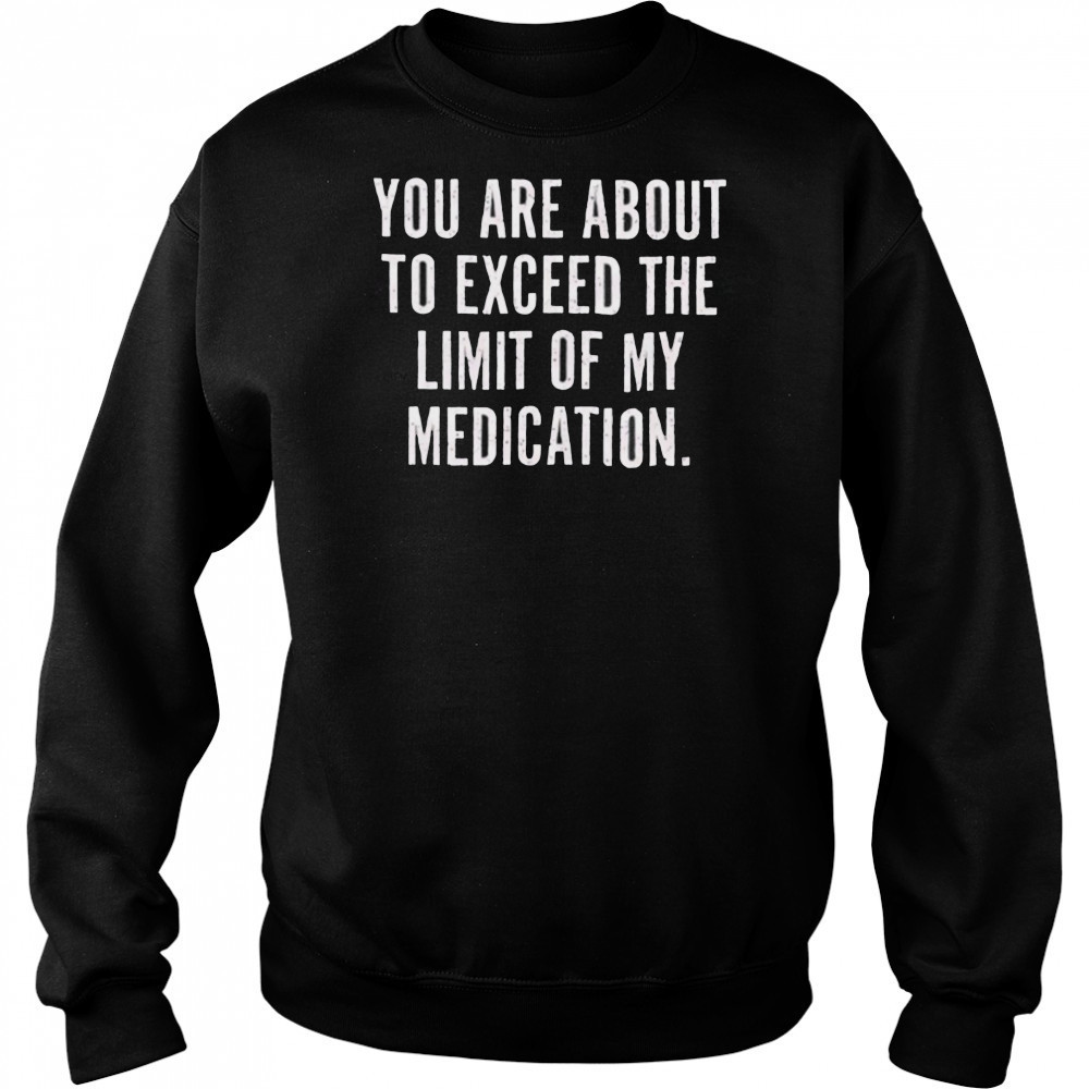 You are about to exceed the limit of my medication T shirt Sweatshirt